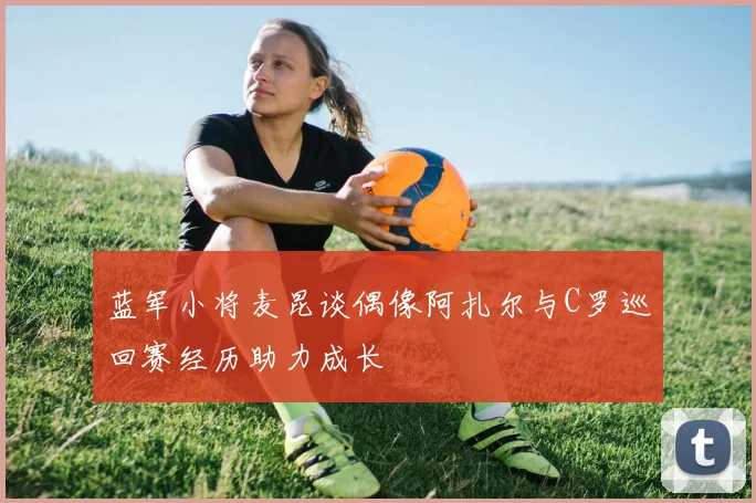 蓝军小将麦昆谈偶像阿扎尔与C罗巡回赛经历助力成长