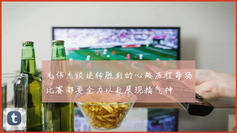 毛伟杰谈逆转胜利的心路历程每场比赛都要全力以赴展现精气神