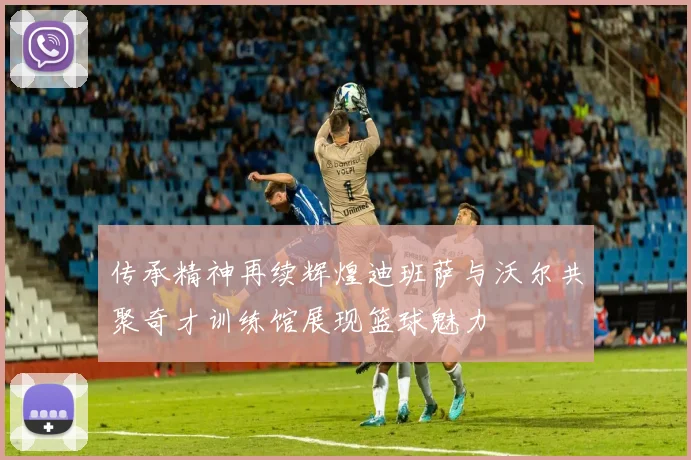传承精神再续辉煌迪班萨与沃尔共聚奇才训练馆展现篮球魅力
