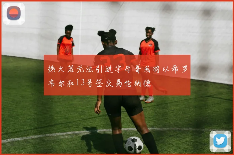 热火若无法引进字母哥或将以希罗韦尔和13号签交易伦纳德