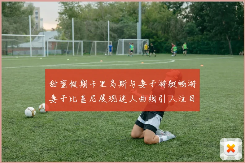 甜蜜假期卡里乌斯与妻子游艇畅游妻子比基尼展现迷人曲线引人注目