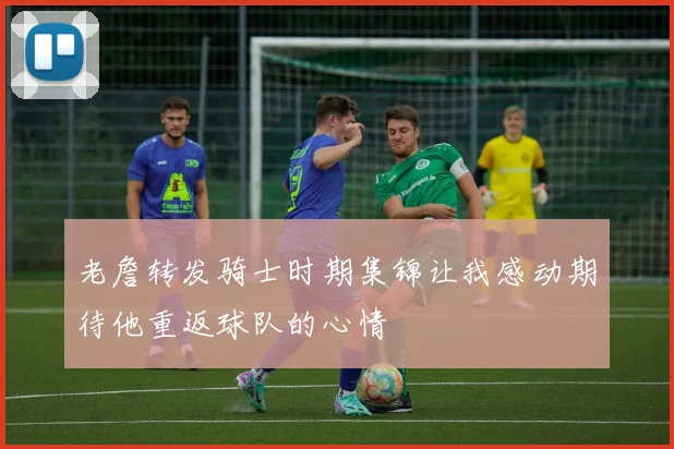 老詹转发骑士时期集锦让我感动期待他重返球队的心情