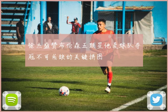 徐杰盛赞布伦森五颗星他是球队夺冠不可或缺的关键拼图