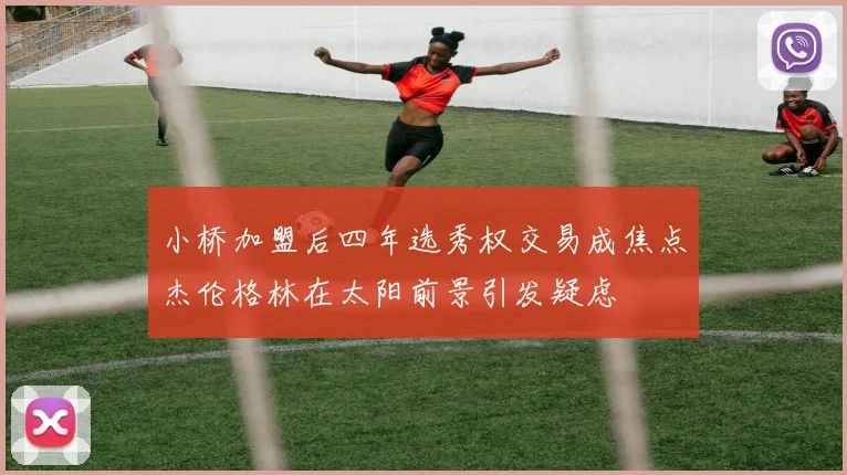 小桥加盟后四年选秀权交易成焦点杰伦格林在太阳前景引发疑虑