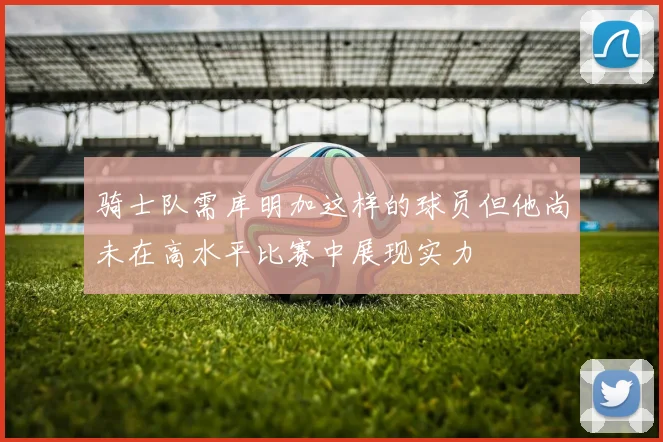 骑士队需库明加这样的球员但他尚未在高水平比赛中展现实力