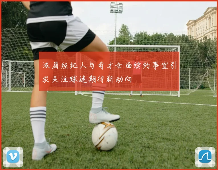 浓眉经纪人与奇才会面续约事宜引发关注球迷期待新动向