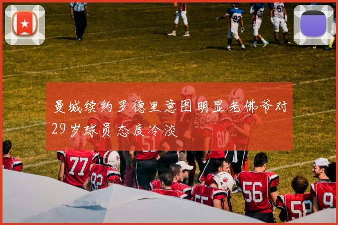 曼城续约罗德里意图明显老佛爷对29岁球员态度冷淡