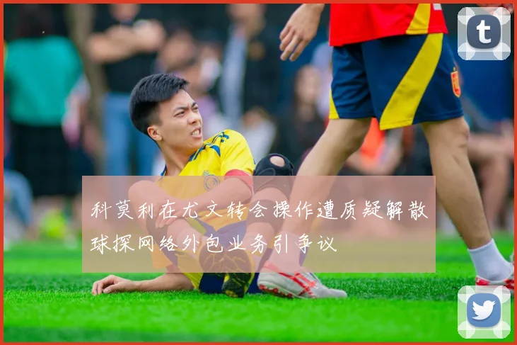 科莫利在尤文转会操作遭质疑解散球探网络外包业务引争议