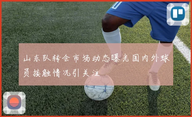 山东队转会市场动态曝光国内外球员接触情况引关注