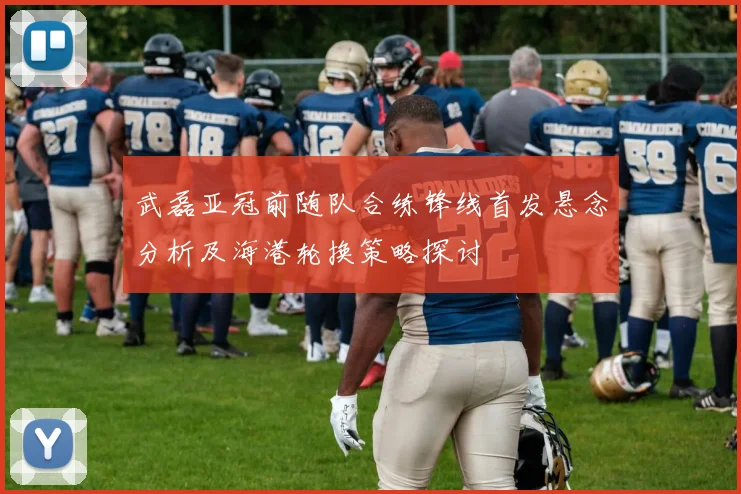 武磊亚冠前随队合练锋线首发悬念分析及海港轮换策略探讨