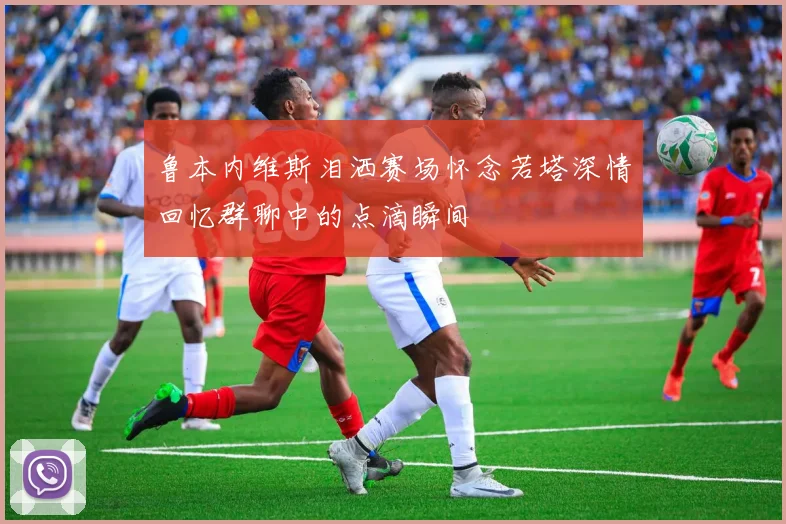 鲁本内维斯泪洒赛场怀念若塔深情回忆群聊中的点滴瞬间