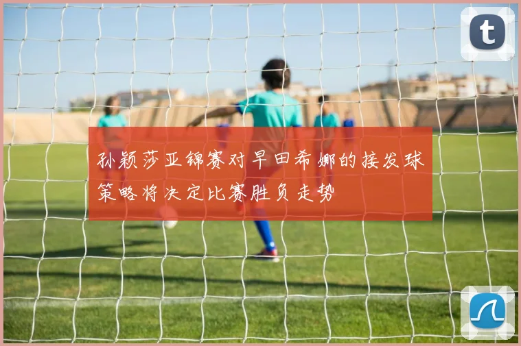 孙颖莎亚锦赛对早田希娜的接发球策略将决定比赛胜负走势