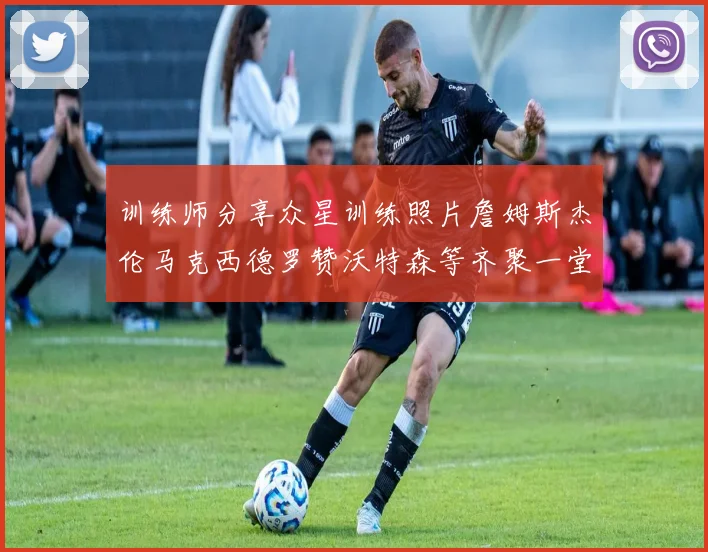 训练师分享众星训练照片詹姆斯杰伦马克西德罗赞沃特森等齐聚一堂