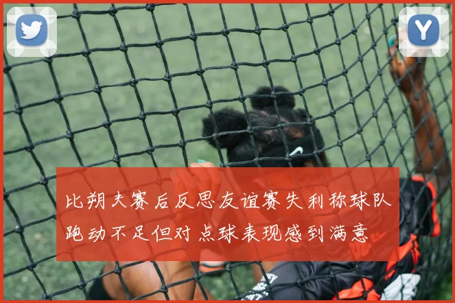 比朔夫赛后反思友谊赛失利称球队跑动不足但对点球表现感到满意