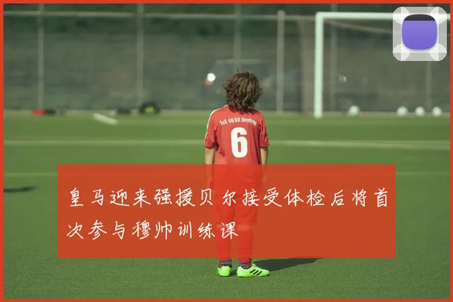 皇马迎来强援贝尔接受体检后将首次参与穆帅训练课
