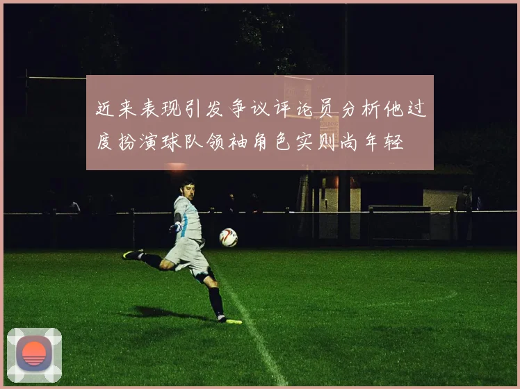近来表现引发争议评论员分析他过度扮演球队领袖角色实则尚年轻