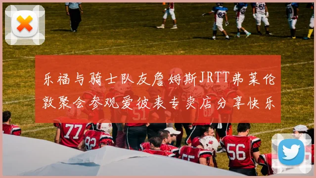 乐福与骑士队友詹姆斯JRTT弗莱伦敦聚会参观爱彼表专卖店分享快乐时光