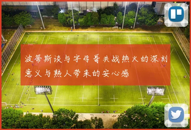 波蒂斯谈与字母哥共战热火的深刻意义与熟人带来的安心感