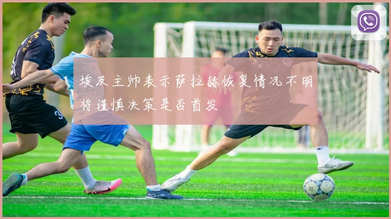 埃及主帅表示萨拉赫恢复情况不明将谨慎决策是否首发