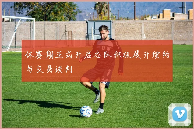 休赛期正式开启各队积极展开续约与交易谈判