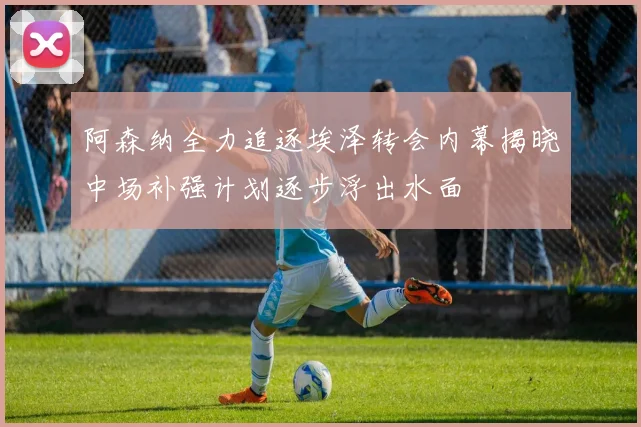 阿森纳全力追逐埃泽转会内幕揭晓中场补强计划逐步浮出水面