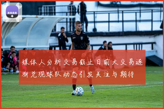 媒体人分析交易截止日前大交易逐渐兑现球队动态引发关注与期待