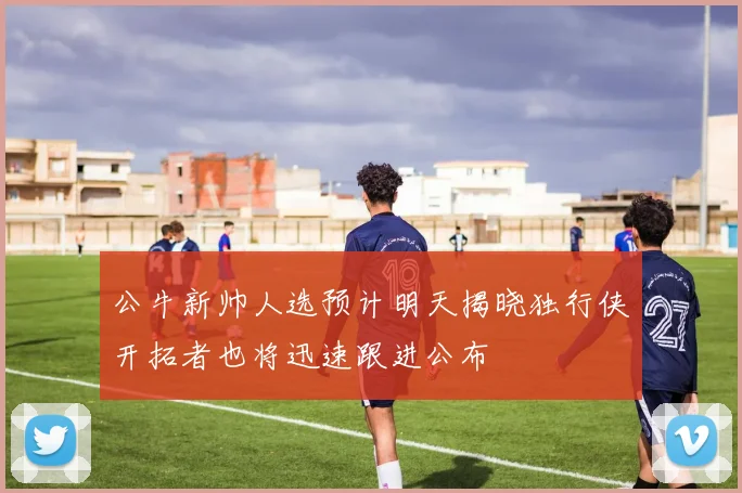 公牛新帅人选预计明天揭晓独行侠开拓者也将迅速跟进公布
