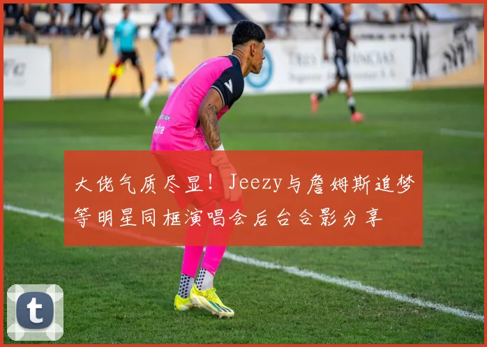 大佬气质尽显！Jeezy与詹姆斯追梦等明星同框演唱会后台合影分享