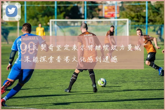 科瓦契奇坚定表示将继续效力曼城未能探索香港文化感到遗憾