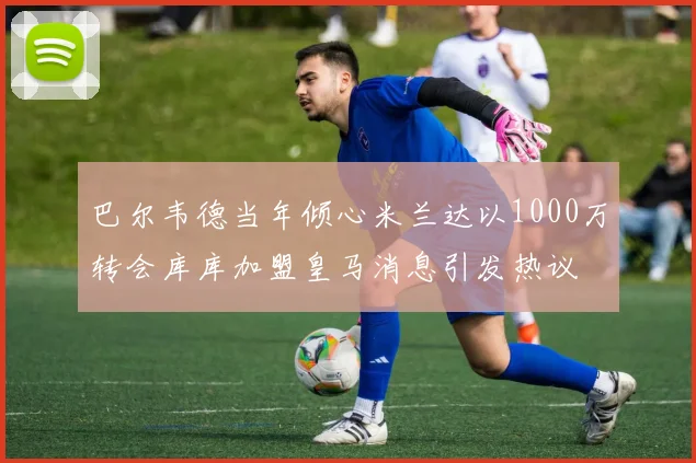 巴尔韦德当年倾心米兰达以1000万转会库库加盟皇马消息引发热议
