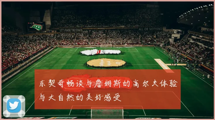 东契奇畅谈与詹姆斯的高尔夫体验与大自然的美好感受