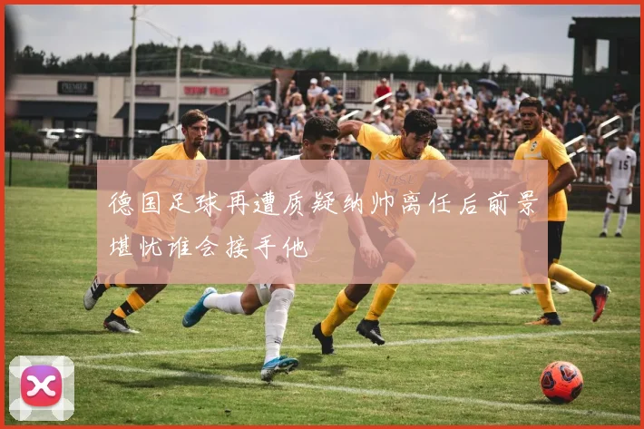 德国足球再遭质疑纳帅离任后前景堪忧谁会接手他