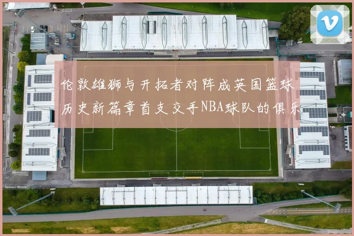 伦敦雄狮与开拓者对阵成英国篮球历史新篇章首支交手NBA球队的俱乐部